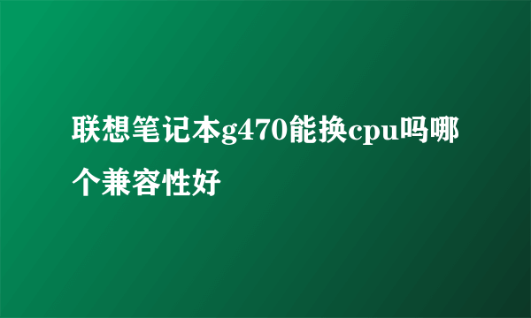 联想笔记本g470能换cpu吗哪个兼容性好