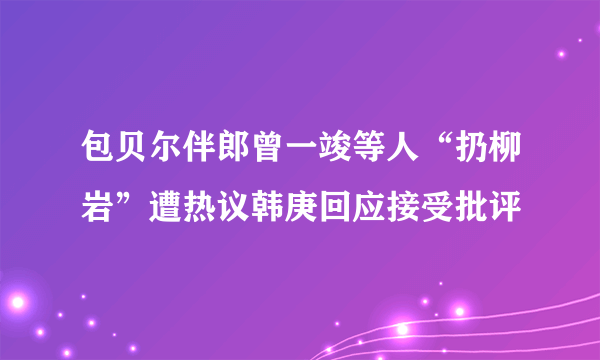 包贝尔伴郎曾一竣等人“扔柳岩”遭热议韩庚回应接受批评