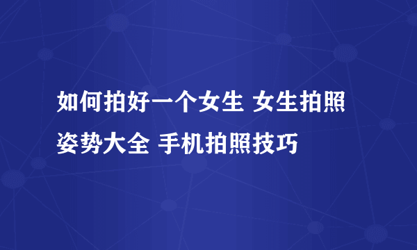 如何拍好一个女生 女生拍照姿势大全 手机拍照技巧