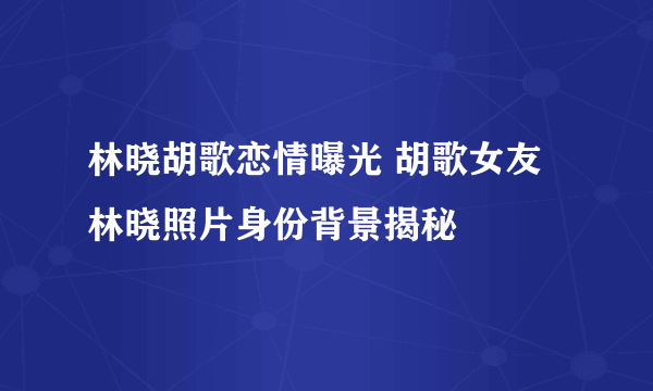 林晓胡歌恋情曝光 胡歌女友林晓照片身份背景揭秘