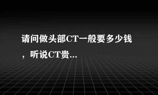 请问做头部CT一般要多少钱，听说CT贵...