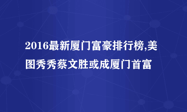 2016最新厦门富豪排行榜,美图秀秀蔡文胜或成厦门首富