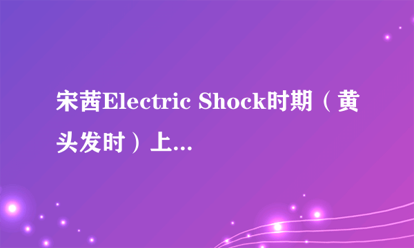 宋茜Electric Shock时期（黄头发时）上过的所有综艺，具体是第几期