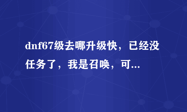 dnf67级去哪升级快，已经没任务了，我是召唤，可以单刷一切图，不知哪里升级快，求解答，谢谢