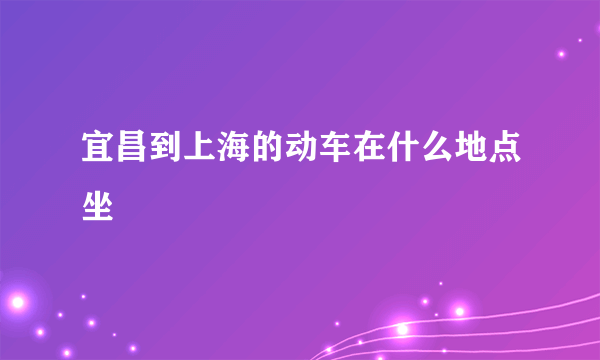 宜昌到上海的动车在什么地点坐