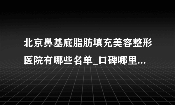 北京鼻基底脂肪填充美容整形医院有哪些名单_口碑哪里好点击一览