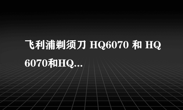 飞利浦剃须刀 HQ6070 和 HQ6070和HQ6070的不同?