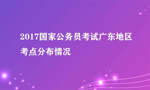 2017国家公务员考试广东地区考点分布情况