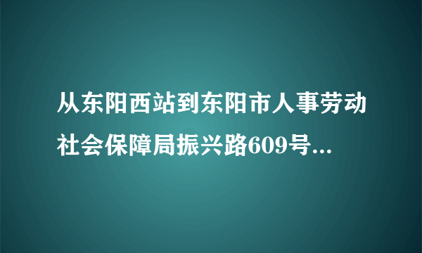 从东阳西站到东阳市人事劳动社会保障局振兴路609号，怎么走