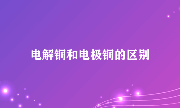 电解铜和电极铜的区别