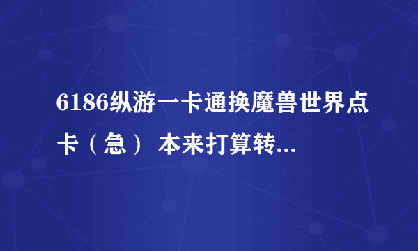 6186纵游一卡通换魔兽世界点卡（急） 本来打算转服 然后发现买了6186纵游一卡通的卡没办法充战网点数！！！ 好纠结好郁闷， 希望能找到好心人和我换。 2张30元的 骗子绕道。诚信为主！ 换的可以加我QQ：434929824。