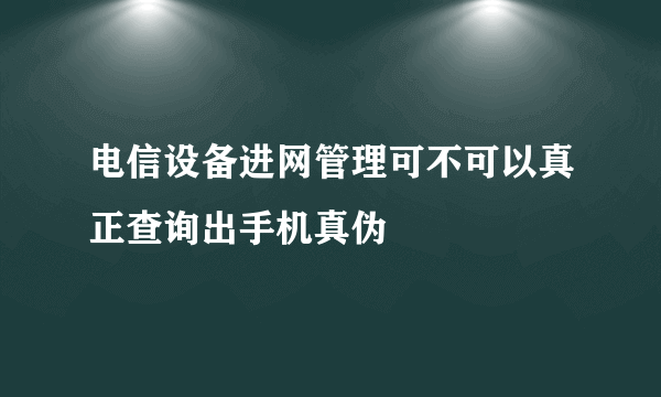 电信设备进网管理可不可以真正查询出手机真伪