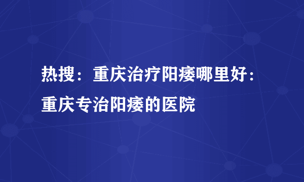 热搜：重庆治疗阳痿哪里好：重庆专治阳痿的医院