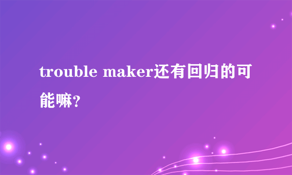 trouble maker还有回归的可能嘛？