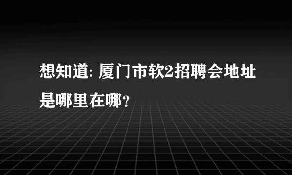 想知道: 厦门市软2招聘会地址是哪里在哪？