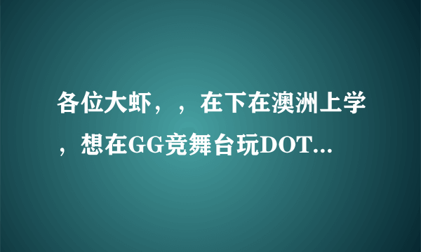 各位大虾，，在下在澳洲上学，想在GG竞舞台玩DOTA，但是申请不了，求一个账号，谢谢好心人。。。。