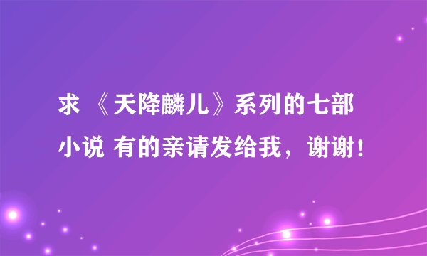 求 《天降麟儿》系列的七部小说 有的亲请发给我，谢谢！