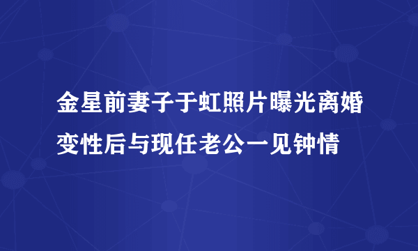 金星前妻子于虹照片曝光离婚变性后与现任老公一见钟情