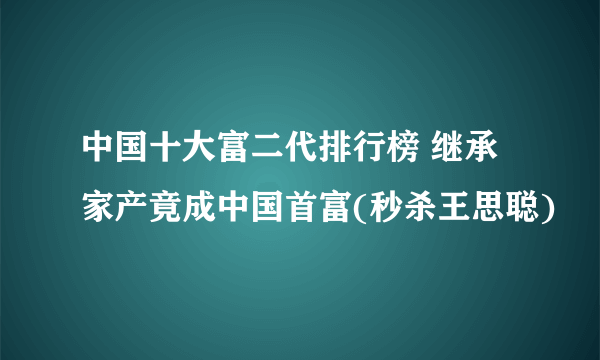 中国十大富二代排行榜 继承家产竟成中国首富(秒杀王思聪)