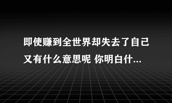 即使赚到全世界却失去了自己又有什么意思呢 你明白什么意思了吗