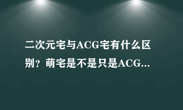 二次元宅与ACG宅有什么区别？萌宅是不是只是ACG宅里的一种？