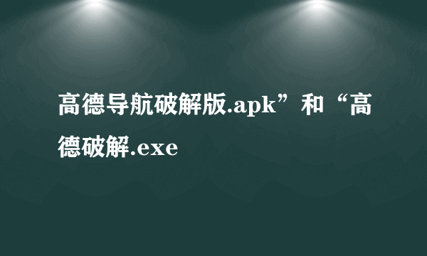 高德导航破解版.apk”和“高德破解.exe