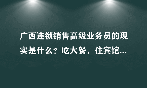 广西连锁销售高级业务员的现实是什么？吃大餐，住宾馆？旅游？6位数保底？揭谎？