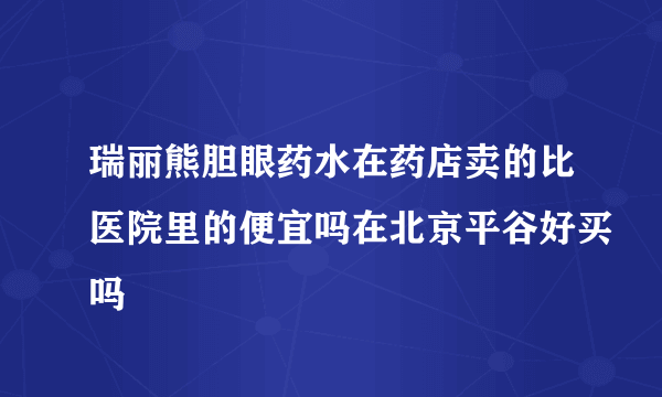 瑞丽熊胆眼药水在药店卖的比医院里的便宜吗在北京平谷好买吗