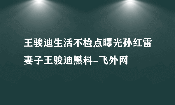 王骏迪生活不检点曝光孙红雷妻子王骏迪黑料-飞外网