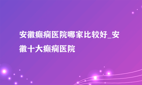 安徽癫痫医院哪家比较好_安徽十大癫痫医院