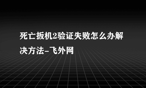 死亡扳机2验证失败怎么办解决方法-飞外网