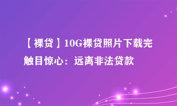 【裸贷】10G裸贷照片下载完触目惊心：远离非法贷款