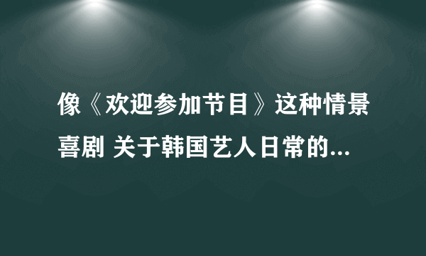 像《欢迎参加节目》这种情景喜剧 关于韩国艺人日常的节目 还有没有 或者说哪些比较有意思的节目