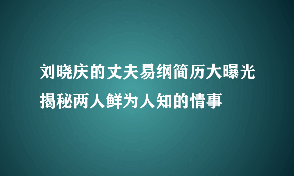 刘晓庆的丈夫易纲简历大曝光揭秘两人鲜为人知的情事