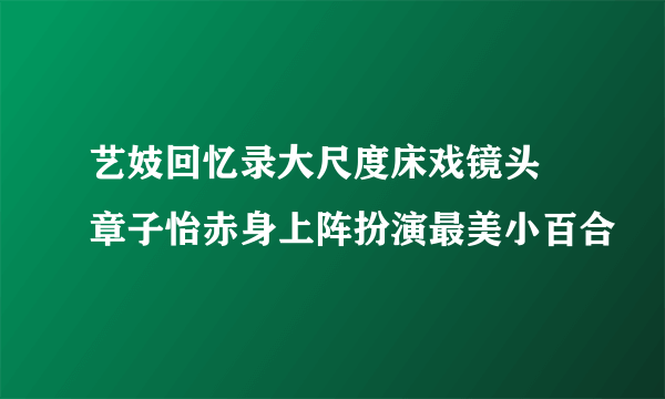 艺妓回忆录大尺度床戏镜头 章子怡赤身上阵扮演最美小百合