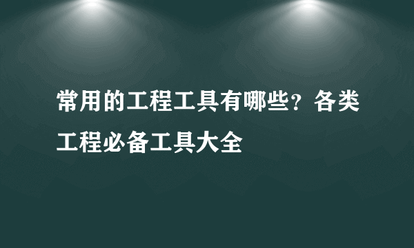 常用的工程工具有哪些？各类工程必备工具大全