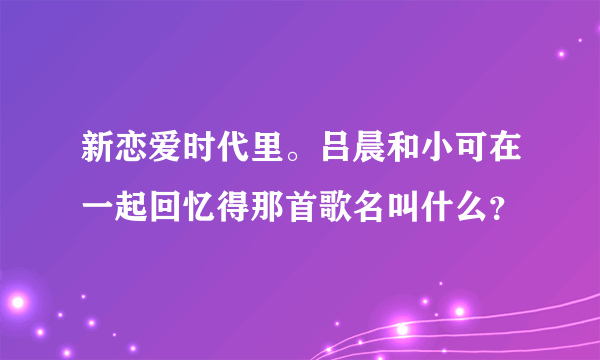 新恋爱时代里。吕晨和小可在一起回忆得那首歌名叫什么？