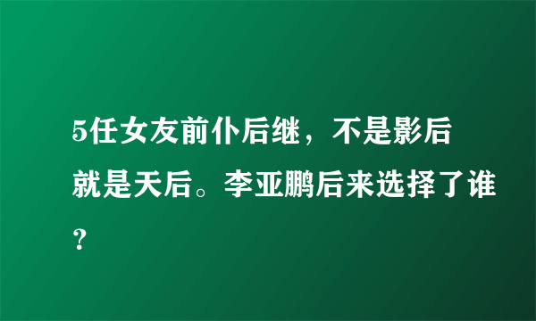 5任女友前仆后继，不是影后就是天后。李亚鹏后来选择了谁？