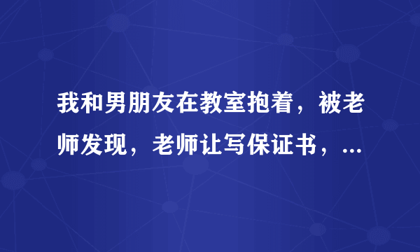 我和男朋友在教室抱着，被老师发现，老师让写保证书，该怎么写，还要写经过呢？