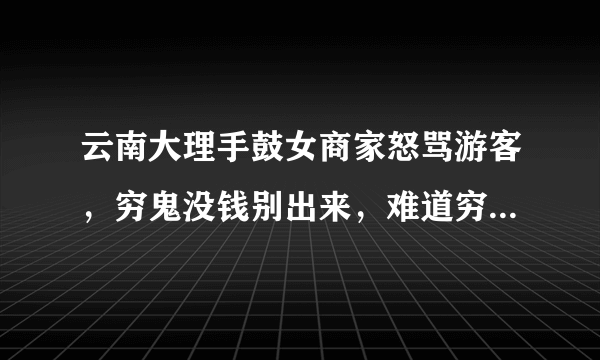 云南大理手鼓女商家怒骂游客，穷鬼没钱别出来，难道穷真是万恶之源？