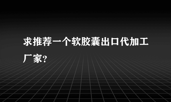 求推荐一个软胶囊出口代加工厂家？