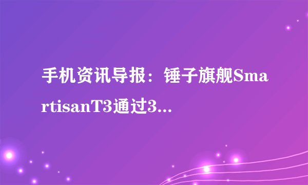 手机资讯导报：锤子旗舰SmartisanT3通过3C质量认证