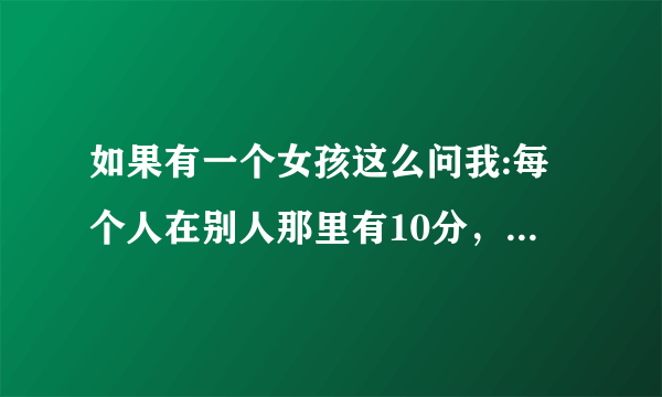 如果有一个女孩这么问我:每个人在别人那里有10分，你会打几分。我喜欢她，该怎么回答呢？