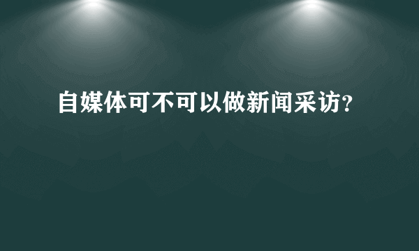 自媒体可不可以做新闻采访？