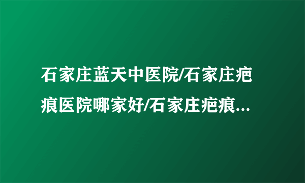 石家庄蓝天中医院/石家庄疤痕医院哪家好/石家庄疤痕医院排名-修复凹疤有效的方法