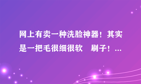 网上有卖一种洗脸神器！其实是一把毛很细很软啲刷子！据说这样洗了脸才干净！请问是真的嘛？会不会把毛孔