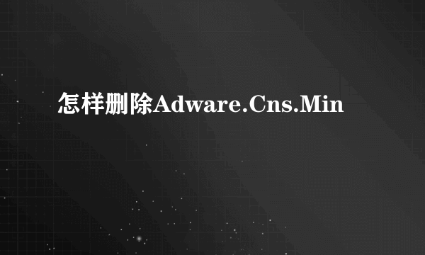 怎样删除Adware.Cns.Min