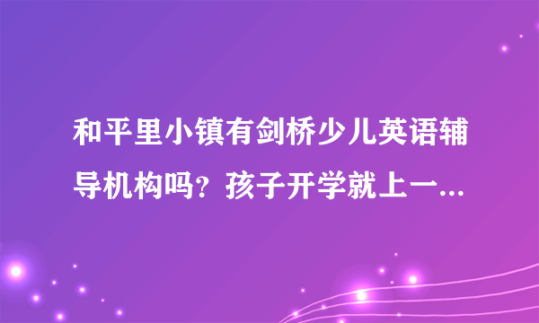 和平里小镇有剑桥少儿英语辅导机构吗？孩子开学就上一年级了，现在就开始好好抓英语了。