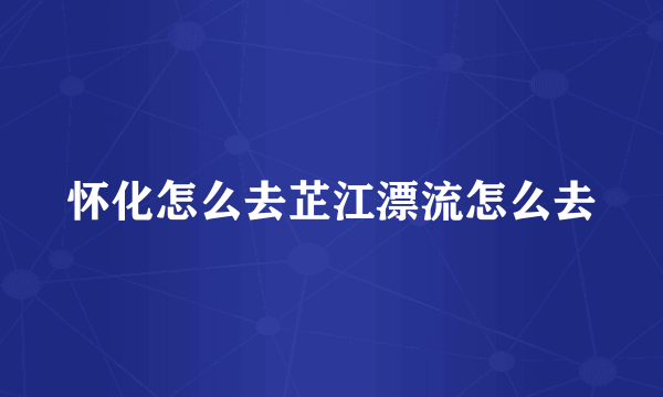 怀化怎么去芷江漂流怎么去