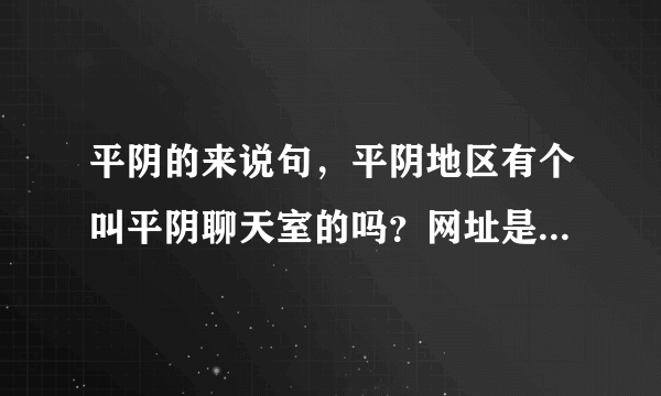 平阴的来说句，平阴地区有个叫平阴聊天室的吗？网址是多少？怎么进去玩啊？有什么要求没有